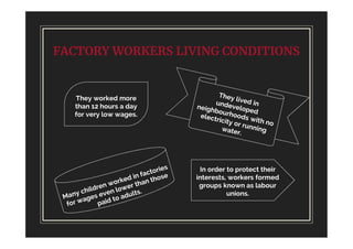 FACTORY WORKERS LIVING CONDITIONS
They worked more
than 12 hours a day
for very low wages.
In order to protect their
interests, workers formed
groups known as labour
unions.
 
