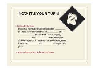 NOW IT’S YOUR TURN!
1. Complete the text.
Industrial Revolution was originated in ..................... .
In Spain, factories were built in ....................... and
.............................. . Thanks to the steam engine,
........................... and ......................... were developed.
As a consequence of the Industrial Revolution, many
important .................... and .................... changes took
place.
2. Make a diagram about the social classes.
 