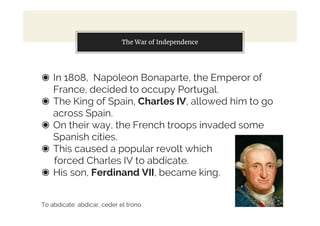 The War of Independence
◉ In 1808, Napoleon Bonaparte, the Emperor of
France, decided to occupy Portugal.
◉ The King of Spain, Charles IV, allowed him to go
across Spain.
◉ On their way, the French troops invaded some
Spanish cities.
◉ This caused a popular revolt which
forced Charles IV to abdicate.
◉ His son, Ferdinand VII, became king.
To abdicate: abdicar, ceder el trono
 