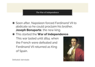 The War of Independence
◉ Soon after, Napoleon forced Ferdinand VII to
abdicate so he could proclaim his brother,
Joseph Bonaparte, the new king.
◉ This started the War of Independence.
This war lasted until 1814, when
the French were defeated and
Ferdinand VII returned as King
of Spain.
Defeated: derrotado
 