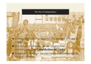 The War of Independence
◉ During the war, the Spanish Parliament moved to
Cádiz.
◉ In 1812, its members wrote Spain’s first
constitution, the Constitution of Cádiz.
◉ It limited the king’s power and established rights
for the citizens.
 