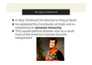 The reign of Ferdinand VII
◉ In 1814, Ferdinand VII returned as King of Spain.
◉ He abolished the Constitution of Cádiz and re-
established an absolute monarchy.
◉ This caused political disorder and, as a result,
most of the American colonies became
independent.
 