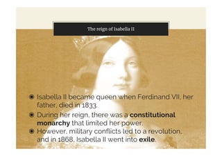 The reign of Isabella II
◉ Isabella II became queen when Ferdinand VII, her
father, died in 1833.
◉ During her reign, there was a constitutional
monarchy that limited her power.
◉ However, military conflicts led to a revolution,
and in 1868, Isabella II went into exile.
 