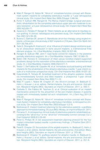 4. Malo P, Rangert B, Nobre M. “All-on-4” immediate-function concept with Brane-
mark system implants for completely edentulous maxilla: a 1 year retrospective
clinical study. Clin Implant Dent Relat Res 2005;7(Suppl 1):88–94.
5. Fortin Y, Sullivan RM, Rangert B. The Marius implant bridge: surgical and pros-
thetic rehabilitation for the completely edentulous upper jaw with moderate to se-
vere resorption: a 5-year retrospective clinical study. Clin Implant Dent Relat Res
2002;4(2):69–77.
6. Aparicio C, Perales P, Ranget B. Tilted implants as an alternative to maxillary si-
nus grafting: A clinical, radiological and periotest study. Clin Implant Dent Relat
Res 2001;3(1):39–49.
7. Butera C, Galindo DF, Jensen O. Mandibular all-on-four therapy using angled im-
plants: a three-year clinical study of 857 implants in 219 jaws. Dent Clin North Am
2011;55:795–811.
8. Tada S, Strengolu R, Kitamura E, et al. Influence of implant design and bone qual-
ity on stress/strain distribution in bone around implants: a 3-dimensional finite
element analysis. Int J Oral Maxillofac Implants 2003;18:357–68.
9. Rangert B, Sullivan RM, Jemt T. load factor control for implants in the posterior
partially edentulous segment. Int J Oral Maxillofac Implants 1987;12:360–70.
10. Bellini CM, Romero D. Comparison of tilted versus nontilted implant-supported
prosthetic design for the restoration of the edentulous mandible: a biomechanical
study. Int J Oral Maxillofac Implants 2000;24(3):511–7.
11. Testori T, Del Fabbro M, Capellini M, et al. Immediate occlusal loading and tilted
implants for the rehabilitation of the atrophic edentulous maxilla: 1-year interim re-
sults of a multicenter prospective study. Clin Oral Implants Res 2008;19:227–32.
12. Calandriello R, Tomatis M. Simplified treatment of the atrophic posterior maxilla
via immediate/early function and tilted implants: a prospective 1-year clinical
study. Clin Implant Dent Relat Res 2000;7:1–12.
13. Malo P, Lopes I, Nobre M. Chapter 27: the All-on-4 concept. In: Babbush C,
Hahn J, Krauser J, et al, editors. Dental implants, the arts and science. 2nd edi-
tion. Maryland Heights (MO): Saunders an imprint of Elsevier; 2011. p. 435–7.
14. Corbella S, Del Fabbro M, Taschieri S, et al. Clinical evaluation of an implant
maintenance protocol for the prevention of the peri-implant disease in patients
treated with immediately loaded full arch rehabilitation. Int J Dent Hyg 2011;9:
216–22.
15. Malo P, Rangert B, Nobre M. “All-on-4” immediate function concept with Brane-
mark System Implants for completely edentulous mandibles: a retrospective clin-
ical study. Clin Implant Dent Relat Res 2003;5(Suppl 1):2–9.
16. Bedrossian E. Implant treatment planning for the edentulous patients, a graftless
approach to immediate loading. St Louis (MO): Mosby, an imprint of Elsevier; 2011.
17. Pomares C. A retrospective clinical study of edentulous patients rehabilitated ac-
cording to the “all-on-four” or the “all-on-six” immediately function concept. Eur J
Oral Implantol 2009;2(1):55–60.
18. Parel S, Phillips W. A risk assessment treatment planning protocol for the four
implant immediate loaded maxilla: a preliminary findings. J Prosthet Dent 2011;
106:359–66.
19. Parel S. Chapter 23: the evolution of the angled implants. In: Babbush C, Hahn J,
Krauser J, et al, editors. Dental implants, the arts and science. 2nd edition. Mary-
land Heights (MO): Saunders an imprint of Elsevier; 2011. p. 370–88.
20. Bedrossian E. Chapter 15: graftless solution for atrophic maxilla. In: Babbush C,
Hahn J, Krauser J, et al, editors. Dental implants, the arts and science. 2nd edi-
tion. Maryland Heights (MO): Saunders an imprint of Elsevier; 2011. p. 251–9.
Chan  Holmes
468
 