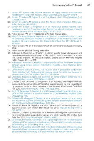 21. Jensen OT, Adams MW. All-on-4 treatment of highly atrophic mandible with
mandibular V-4: report of 2 cases. J Oral Maxillofac Surg 2009;67:1503–9.
22. Jensen OT, Adams M, Cottam J, et al. The All-on-4: shelf. J Oral Maxillofac Surg
2010;68:2520–7.
23. Jensen OT, Adams M, Cottam J, et al. The All on 4 shelf: mandible. J Oral Max-
illofac Surg 2011;69:175–81.
24. Jensen OT, Cottam J, Ringeman J, et al. Trans-sinus dental implants, bone
morphogenic protein 2, and immediate function for all-on-4 treatment of severe
maxillary atrophy. J Oral Maxillofac Surg 2012;70:141–8.
25. Nobel Biocare “All-on-4” Procedures  Products Manuel 2007.
26. Malo P, De Araujo Nobre M, Lopes A, et al. “All-on-4” immediate function concept
for completely edentulous maxillae: a clinical report on the medium (3 years) and
long-term (5 years) outcomes. Clin Implant Dent Relat Res 2011;14(Suppl 1):
e139–50.
27. Nobel Biocare “All-on-4” Concept manual for conventional and guided surgery
2012.
28. Nobel Biocare product catalog 2013/2014.
29. Babbush C, Rosenlicht J. Chapter 14; inferior alveolar nerve lateralization and
mental neurovascular distalization. In: Babbush C, Hahn J, Krauser J, et al, edi-
tors. Dental implants, the arts and science, second edition. Maryland Heights
(MO): Elsevier 2011. p. 237.
30. Babbush C, Kanawarti A, Brokloft J. A new approach to the All-on-Four treatment
concept using narrow platform NobelActive implants. J Oral Implantol 2013;
39(3):314–25.
31. Landazuri-Del Barrio R, Cosyn J, De Paula W, et al. A prospective study on im-
plants installed with flapless-guided surgery using the all-on-four concept in
the mandible. Clin Oral Implants Res 2013;24:428–33.
32. Brodala N. Flapless surgery and its effects on dental implants outcomes. Int J
Oral Maxillofac Implants 2009;24(Suppl):118–25.
33. D’Haese J, Van De Velde T, Komiyama A, et al. Accuracy and complications us-
ing computer-designed stereolithographic surgical guides for oral rehabilitation
by means of dental implants: a review of the literature. Clin Implant Dent Relat
Res 2010. http://dx.doi.org/10.1111/j.1708–8208.2010.
34. Jung RE, Schneider D, Ganeles J, et al. Computer technology applications in sur-
gical implant dentistry: a systemic review. Int J Oral Maxillofac Implants 2009;
24(Suppl):92–109.
35. Schneider D, Marquardt P, Zwahlen M, et al. A systemic review on the accuracy
and the clinical outcome of computer-guided template-based implants dentistry.
Clin Oral Implants Res 2009;20(Suppl 4):73–86.
36. Patzelt SB, Bahat O, Reynolds MA, et al. The All-on-Four treatment concept: a
systemic review. Clin Implant Dent Relat Res 2013. http://dx.doi.org/10.1111/
CID.12068.
37. Francetti L, Corbella S, Taschieri S, et al. Medium- and long-term complications in
full arch rehabilitation supported by upright and tilted implants. Clin Implant Dent
Relat Res 2013. http://dx.doi.org/10.1111/cid.12180.
38. De Siena F, Francetti L, Corbella S, et al. Topical application of 1% chlorhexadine
gel versus 0.2% mouthwash in the treatment of peri-implant mucositis. An obser-
vational study. Int J Dent Hyg 2013;11:41–7.
39. Agliardi E, Panigatti S, Clerico M, et al. Immediate rehabilitation of the edentulous
jaws with full fixed prostheses supported by four implants: interim results of a sin-
gle cohort prospective study. Clin Oral Implants Res 2010;21:459–65.
Contemporary “All-on-4” Concept 469
 