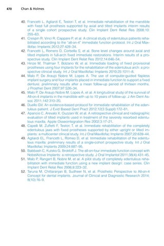 40. Francetti L, Agliardi E, Testori T, et al. Immediate rehabilitation of the mandible
with fixed full prosthesis supported by axial and tilted implants interim results
of a single cohort prospective study. Clin Implant Dent Relat Res 2008;10:
255–63.
41. Crespin R, Vinci R, Cappare P, et al. A clinical study of edentulous patients reha-
bilitated according to the “all-on-4” immediate function protocol. Int J Oral Max-
illofac Implants 2012;27:428–34.
42. Francetti L, Romero D, Corbella S, et al. Bone level changes around axial and
tilted implants in full-arch fixed immediate restorations. Interim results of a pro-
spective study. Clin Implant Dent Relat Res 2012;14:646–54.
43. Hinze M, Thalmair T, Bolzano W, et al. Immediate loading of fixed provisional
prostheses using four implants for the rehabilitation of the edentulous arch: a pro-
spective clinical study. Int J Oral Maxillofac Implants 2010;25:1011–8.
44. Malo P, De Araujo Nobre M, Lopes A. The use of computer-guided flapless
implant surgery and four implants placed in immediate function to support a fixed
denture: preliminary results after a mean follow-up period of thirteen months.
J Prosthet Dent 2007;97:S26–34.
45. Malo P, De Araujo Nobre M, Lopes A, et al. A longitudinal study of the survival of
All-on-4 implants in the mandible with up to 10 years of follow-up. J Am Dent As-
soc 2011;142:310–20.
46. Duello GV. An evidence-based protocol for immediate rehabilitation of the eden-
tulous patient. J Evid Based Dent Pract 2012;12(3 Suppl):172–81.
47. Aparicio C, Arevalo X, Ouzzani W, et al. A retrospective clinical and radiographic
evaluation of tilted implants used in treatment of the severely resorbed edentu-
lous maxilla. Apple Osseointegration Res 2002;3:17–21.
48. Capelli M, Zuffetti F, Testori T, et al. Immediate rehabilitation of the completely
edentulous jaws with fixed prostheses supported by either upright or tilted im-
plants: a multicenter clinical study. Int J Oral Maxillofac Implants 2007;22:639–44.
49. Agliardi EL, Francetti L, Romeo D, et al. Immediate rehabilitation of the edentu-
lous maxilla: preliminary results of a single-cohort prospective study. Int J Oral
Maxillofac Implants 2009;24:887–95.
50. Babbash C, Kutsko G, Brokloff J. The all-on-four immediate function concept with
NobelActive Implants: a retrospective study. J Oral Implantol 2011;38(4):431–45.
51. Malo P, Rangert B, Nobre M, et al. A pilot study of completely edentulous reha-
bilitation with immediate function using a new implant design: case series. Clin
Implant Dent Relat Res 2006;8:223–32.
52. Taruna M, Chittaranjan B, Sudheer N, et al. Prosthetic Perspective to All-on-4
Concept for dental implants. Journal of Clinical and Diagnostic Research 2014;
8(10):16–9.
Chan  Holmes
470
 