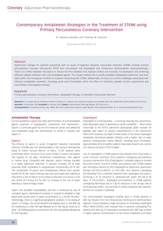 26 © RAD CLIFFE CARDIOLOGY 2015
Coronary Adjunctive Pharmacotherapy
Antiplatelet Therapy
Current guidelines support the early administration of oral antiplatelet
agents upstream of angiographic assessment and intervention.1
Aspirin is commonly given by the first medical contact and additional
oral antiplatelet drugs are administered on arrival in hospital (see
Figure 1).
Aspirin
The efficacy of aspirin in acute ST-segment elevation myocardial
infarction (STEMI) was first demonstrated in the Second International
Study of Infarct Survival (ISIS-2).2
In ISIS-2, 17,187 patients were
randomised within 24 hours of an acute STEMI to receive oral aspirin
160 mg/day for 30 days, intravenous streptokinase, both agents
or neither drug. Compared with placebo, aspirin therapy resulted
in a highly significant reduction in vascular mortality (23  % odds
reduction [OR]), equivalent to streptokinase monotherapy (25 % OR).
The combination of aspirin and streptokinase offered even greater
benefit (42 % OR). Aspirin therapy was also associated with significant
reductions in the incidence of non-fatal re-infarction (1.0 versus 2.0 %)
and stroke (0.3 versus 0.6  %) with no increase in the risk of major
bleeding or haemorrhagic stroke.
Aspirin has excellent bioavailability and this is enhanced by use of
uncoated aspirin, administered chewed or crushed to establish a high
blood level quickly (time to peak concentration [Tmax
] 20–30 minutes).3
Interestingly, there is a significant geographic variation in the dosing of
aspirin. In Europe, the recommended oral loading dose is 150–300 mg
(or intravenous [i.v.] 80–150 mg) followed by 75–100 mg by mouth (p.o.)
daily.1
US STEMI guidelines recommend 162–325 mg loading followed by
81–325 mg daily.4
Clopidogrel
Clopidogrel is a thienopyridine – a pro-drug requiring two cytochrome-
p450 dependent steps to generate an active metabolite – which binds
irreversibly to the P2Y12 adenosine diphosphate (ADP) receptor on
platelets (see Figure 2). Genetic polymorphisms in the cytochrome
P450 (CYP) enzymes can lead to lower levels of the active clopidogrel
metabolite, diminished platelet inhibition and a higher rate of major
adverse cardiovascular events (MACE), including stent thrombosis.
Approximately 30 % of healthy subjects have been shown to be carriers
of a reduced function CYP2C19 allele.5
Use of clopidogrel in STEMI patients has evolved from initial trials in
acute coronary syndrome (ACS) patients undergoing percutaneous
coronary intervention (PCI) (Clopidogrel in Unstable Angina to Prevent
Recurrent Events Trial [PCI-CURE])6
and patients with STEMI treated
with fibrinolysis before PCI (PCI-clopidogrel as adjunctive reperfusion
therapy trial [PCI-CLARITY]).7
In PCI-CURE, ACS patients undergoing
PCI benefited from combined treatment with clopidogrel and aspirin,
achieving a 31  % reduction in cardiovascular death and MI at 30
days. In PCI-CLARITY, clopidogrel pre-treatment in STEMI patients
undergoing fibrinolysis led to a 46 % reduction in the 30-day rate of
cardiovascular death, recurrent MI or stroke compared with placebo,
without an increase in bleeding.
The recommended clopidogrel loading dose in STEMI patients is
600 mg. Results from the Intracoronary stenting and antithrombotic
regimen: Choose between 3 high oral doses for immediate clopidogrel
effect (ISAR-CHOICE) trial8
showed that in patients undergoing PCI,
loading with 600 mg of clopidogrel (compared with 300 mg) resulted
in higher plasma concentrations of the active metabolite and lower
Abstract
Reperfusion therapy for patients presenting with an acute ST-segment elevation myocardial infarction (STEMI) involves primary
percutaneous coronary intervention (PPCI) and concomitant oral antiplatelet and intravenous antithrombotic pharmacotherapy.
There is a conflict between the desire to reduce the time between first medical contact and coronary re-canalisation and achieving
effective platelet inhibition with oral antiplatelet agents. This review outlines the currently available antiplatelet treatments, and their
place within the therapeutic timeline of a patient presenting with STEMI. Additionally, we focus on current challenges associated with
effective antiplatelet treatment, including acute stent thrombosis (AST), the effect of morphine, platelet function assessment and
concomitant anticoagulant therapy.
Keywords
Primary percutaneous coronary intervention, antiplatelet therapy, ST-elevation myocardial infarction
Disclosure: Dr. Kandan has no conflicts of interest to declare. Dr. Johnson has received consultancy and speaker fees from AstraZeneca, Daiichi-Sankyo and Correvio.
Received: 16 December 2014 Accepted: 4 February 2015 Citation: Interventional Cardiology Review, 2015;10(1):26–31
Correspondence: Thomas W Johnson, BSc, MBBS, MD, FRCP, Bristol Heart Institute, Upper Maudlin Street, Bristol BS2 8HW, UK. E: tom.johnson@uhbristol.nhs.uk
Contemporary Antiplatelet Strategies in the Treatment of STEMI using
Primary Percutaneous Coronary Intervention
Sri Raveen Kandan and Thomas W Johnson
Bristol Heart Institute, Bristol, UK
Johnson_FINAL.indd 26 26/02/2015 22:12
 