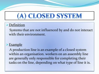 Definition
Systems that are not influenced by and do not interact
with their environment.
Example
A production line is an example of a closed system
within an organisation. workers on an assembly line
are generally only responsible for completing their
tasks on the line, depending on what type of line it is.
 