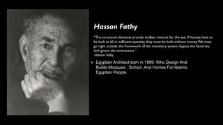 Hassan Fathy
➢ Egyptian Architect born in 1899. Who Design And
Builds Mosques , School ,And Homes For Islamic
Egyptian People.
“The structural elements provide endless interest for the eye. If houses have to
be built at all, in sufficient quantity, they must be built without money.We must
go right outside the framework of the monetary system, bypass the factories,
and ignore the contractors.“
-Hassan Fathy
 
