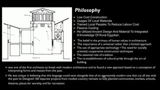 ➢ was one of the first architects to break with modern architecture and to found a new approach based on a conception of
interpreting forms and masses from the past.
➢ He was unique in believing that this language could exist alongside that of an aggressively modern one that cut all ties with
the past he Designed 160 separate projects from modest country retreats to fully planned communities, markets, schools,
theatres, places for worship and for recreation.
Philosophy
➢ Low Cost Construction
➢ Usages Of Local Materials
➢ Trained Local Peoples To Reduce Labour Cost
➢ Passive Cooling
➢ He Utilized Ancient Design And Material To Integrated
A Knowledge Of Rural Egyptian.
➢ The belief in the primacy of human values in architecture
➢ The importance of a universal rather than a limited approach
➢ The use of appropriate technology • The need for socially
oriented, cooperative construction techniques
➢ The essential role of tradition
➢ The re-establishment of cultural pride through the art of
building
 