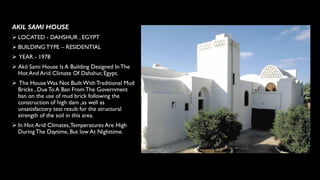 AKIL SAMI HOUSE
➢ LOCATED - DAHSHUR , EGYPT
➢ BUILDINGTYPE – RESIDENTIAL
➢ YEAR - 1978
➢ Akil Sami House Is A Building Designed InThe
Hot And Arid Climate Of Dahshur, Egypt.
➢ The HouseWas Not Built With Traditional Mud
Bricks , DueTo A Ban From The Government
ban on the use of mud brick following the
construction of high dam ,as well as
unsatisfactory test result for the structural
strength of the soil in this area.
➢ In Hot Arid Climates,Temperatures Are High
During The Daytime, But low At Nighttime.
 