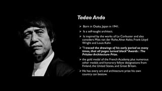 ➢ Born in Osaka, Japan in 1941.
➢ Is a self-taught architect.
➢ Is inspired by the works of Le Corbusier and also
considers Mies van der Rohe,Alvar Aalto, Frank Lloyd
Wright and Louis Kahn
➢ "I traced the drawings of his early period so many
times, that all pages turned black”Awards : The
Pritzker Architecture Prize.
➢ the gold medal of the French Academy. plus numerous
other medals and honorary fellow designations from
Finland, the United States, and Great Britain.
➢ He has every art and architecture prize his own
country can bestow.
Tadao Ando
 