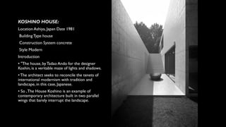 KOSHINO HOUSE:
Location Ashiya, Japan Date 1981
Building Type house
Construction System concrete
Style Modern
Introduction
• "The house, byTadao Ando for the designer
Koshin, is a veritable maze of lights and shadows.
• The architect seeks to reconcile the tenets of
international modernism with tradition and
landscape, in this case, Japanese.
• So ,The House Koshino is an example of
contemporary architecture built in two parallel
wings that barely interrupt the landscape.
 
