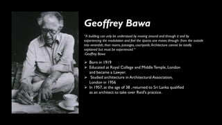 Geoffrey Bawa
➢ Born in 1919
➢ Educated at Royal College and MiddleTemple, London
and became a Lawyer.
➢ Studied architecture in Architectural Association,
London in 1956
➢ In 1957, at the age of 38 , returned to Sri Lanka qualified
as an architect to take over Reid's practice.
“A building can only be understood by moving around and through it and by
experiencing the modulation and feel the spaces one moves through- from the outside
into verandah, than rooms, passages, courtyards.Architecture cannot be totally
explained but must be experienced.“
-Geoffrey Bawa
 