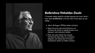 ➢ (born 26 August 1927)an Indian architect
➢ Apart from his international fame as an
architect, Dr. Doshi is equally known as an
educator and institution builder.
➢ Over the years Doshi has created
architecture that relies on a sensitive
adoption and refinement of modern
architecture within an Indian context.
Balkrishna Vithaldas Doshi
•“I hesitate calling myself an architect because the more I think I
know what architecture is, the less I feel I know about its true
calling.” ...
 
