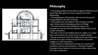 Philosophy
• The building profile will have Natural Light,Air Movement and
Access Elements against the sky to express the Cosmic
Relationship.
• The building base will gradually widen towards the ground
through Platforms,Terraces, and Steps.
• The building mass will integrate roof, rainwater, cascades,
water bodies, natural landscapes, gardens and foliage
• The external finish of the building will express one
homogenous mass but will have adequate details, textures and
surface modulations
• The main arrival to the building will be at a higher or a raised
level- with provision for a lower entry to express duality.
• Not all movements within the building will be symmetrical but
will shift axis to give unexpected experiences and provide
ambiguous or dual impressions…”
• Finally aesthetic considerations will take into account local
symbolism, context, and associations • Casting of shadows,
breaking of mass, rhythms in the structure, solids, voids, will be
the mode of expression
 