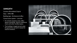 SANGATH
Location-Ahmedabad, Gujarat
Date - 1979-1981
Building type - Architectural office
Construction system – concrete
• It’s include reception areas, office
spaces, workshop, , library, conference
room, and other ancillary space.
• The building is largely buried under
the ground to use earth masses for
natural insulation.
 
