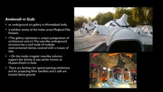 Amdavadi ni Gufa
• an underground art gallery in Ahmedabad, India.
• it exhibits works of the Indian artist Maqbool Fida
Hussain.
• • The gallery represents a unique juxtaposition of
architecture and art.The cave-like underground
structure has a roof made of multiple
interconnected domes, covered with a mosaic of
tiles.
• • On the inside, irregular tree-like columns
support the domes. It was earlier known as
Hussain-Doshi ni Gufa.
• There are facilities for special painting exhibitions
and for projecting films. Gardens and a café are
located above ground.
 