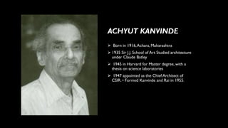 ➢ Born in 1916,Achara, Maharashtra
➢ 1935 Sir J.J. School of Art Studied architecture
under Claude Batley
➢ 1945 in Harvard for Master degree, with a
thesis on science laboratories
➢ 1947 appointed as the Chief Architect of
CSIR. • Formed Kanvinde and Rai in 1955.
ACHYUT KANVINDE
 