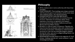 Philosophy
➢ All his creations were in strict conformity with these three
principles:-
➢ FUNCTIONALISM • There buildings were always conceived
with first priority given to its functions, and the social values
when designing spaces. • He rejected symmetry.
➢ MODERN ARCHITECTURE AND BRUTALISM •
Simplification of form and creation of ornament from the
structure • Elimination of unnecessary detail •Visual
expression of structure, as opposed to the hiding of
structural elements Salk Institute, California Louis Kahn
Bauhaus,Germany Walter Gropius
➢ Brutalism is a child of modern architecture • Typically very
linear, fortress like and blockish, often with a predominance
of concrete construction • Developed to create functional
structures at a low cost, but eventually designers adopted
the look for other uses such as college buildings Boston city
hall, USA Gerhardt Kallmann
➢ REGIONALISM Inevitably based on the exigencies of • local
climate, • building materials and • social conditions • sound
climatological principles.
 