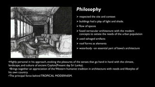 Philosophy
➢ respected the site and context
➢ buildings had a play of light and shade.
➢ flow of spaces
➢ fused vernacular architecture with the modern
concepts to satiate the needs of the urban population
➢ used salvaged artifacts
➢ roof forms as elements
➢ waterbody –an essential part of bawa’s architecture
•Highly personal in his approach, evoking the pleasures of the senses that go hand in hand with the climate,
landscape, and culture of ancient Ceylon(Present day Sri Lanka).
•Brings together an appreciation of the Western humanist tradition in architecture with needs and lifestyles of
his own country.
•The principal force behindTROPICAL MODERNISM.
 