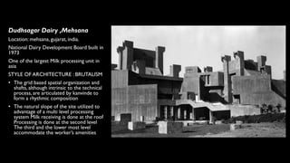 Dudhsagar Dairy ,Mehsana
Location: mehsana, gujarat, india.
National Dairy Development Board built in
1973
One of the largest Milk processing unit in
asia
STYLE OF ARCHITECTURE : BRUTALISM
• The grid based spatial organization and
shafts, although intrinsic to the technical
process, are articulated by kanvinde to
form a rhythmic composition
• The natural slope of the site utilized to
advantage of a multi level processing
system Milk receiving is done at the roof
Processing is done at the second level
The third and the lower most level
accommodate the worker’s amenities
 