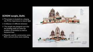 SCKON temple, Delhi.
➢ The project is situated on a sloping
site. Prime importance to natural light.
➢ 3 shikaras in 3 different direction
➢ The temple was designed such that
the building itself can solve the
problem of ventilation as well as
excessive heat.
➢ Materials used for construction were,
RCC, red and white stone cladding.
 
