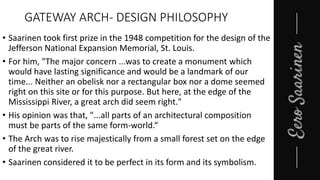 GATEWAY ARCH- DESIGN PHILOSOPHY
• Saarinen took first prize in the 1948 competition for the design of the
Jefferson National Expansion Memorial, St. Louis.
• For him, "The major concern ...was to create a monument which
would have lasting significance and would be a landmark of our
time... Neither an obelisk nor a rectangular box nor a dome seemed
right on this site or for this purpose. But here, at the edge of the
Mississippi River, a great arch did seem right."
• His opinion was that, "...all parts of an architectural composition
must be parts of the same form-world.“
• The Arch was to rise majestically from a small forest set on the edge
of the great river.
• Saarinen considered it to be perfect in its form and its symbolism.
 