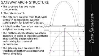 GATEWAY ARCH- STRUCTURE
• The structure has two main
components:
1. The catenary arch
• The catenary, an ideal form that exists
largely in compression, was the
starting point for Saarinen’s design.
• It is built in the form of an inverted,
weighted catenary arch.
• The mathematical catenary was then
distorted in order to increase aesthetic
impact of the design while still
maintaining its structural
performance..
• The gateway arch preserved the
tradition of mathematical rigor and
formal simplicity
 