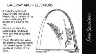 GATEWAY ARCH- ELEVATORS
• A complex system of
elevator cars that climb
diagonally to the top of the
curved arch carry 12
people at a time to the
top.
• Visitors can view the
surrounding landscape
from 630 feet above the
ground.
• These elevator cars were
designed as futuristic pods
that were inspired by the
similar aesthetics of the
time.
 