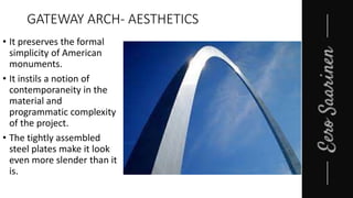 GATEWAY ARCH- AESTHETICS
• It preserves the formal
simplicity of American
monuments.
• It instils a notion of
contemporaneity in the
material and
programmatic complexity
of the project.
• The tightly assembled
steel plates make it look
even more slender than it
is.
 