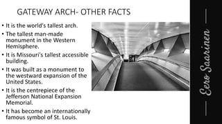 GATEWAY ARCH- OTHER FACTS
• It is the world's tallest arch.
• The tallest man-made
monument in the Western
Hemisphere.
• It is Missouri's tallest accessible
building.
• It was built as a monument to
the westward expansion of the
United States.
• It is the centrepiece of the
Jefferson National Expansion
Memorial.
• It has become an internationally
famous symbol of St. Louis.
 