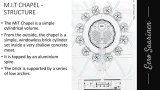 M.I.T CHAPEL -
STRUCTURE
• The MIT Chapel is a simple
cylindrical volume.
• From the outside, the chapel is a
simple, windowless brick cylinder
set inside a very shallow concrete
moat.
• It is topped by an aluminium
spire.
• The brick is supported by a series
of low arches.
 