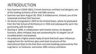 • Eero Saarinen (1910-1961), Finnish-American architect and designer, one
of the leading architects of the mid-20th century.
• Saarinen was born August 20, 1910, in Kirkkonummi, Finland, son of the
renowned architect Eliel Saarinen.
• His family immigrated in 1923 to the United States, where he graduated
from the Yale School of Architecture in 1934 and subsequently went into
partnership with his father.
• Starting in 1940, in collaboration with Charles Eames, he designed
furniture, often imitated, that was outstanding for its elegant use of
moulded plastic and plywood.
• He produced a highly eclectic body of work that built upon influences
ranging from the rectilinear glass-and-steel structures of the
International Style to the free-form concrete buildings pioneered by Pier
Luigi Nervi, Le Corbusier, and earlier 20th-century architects.
INTRODUCTION
 