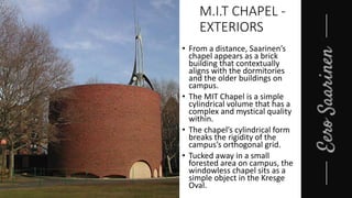 M.I.T CHAPEL -
EXTERIORS
• From a distance, Saarinen’s
chapel appears as a brick
building that contextually
aligns with the dormitories
and the older buildings on
campus.
• The MIT Chapel is a simple
cylindrical volume that has a
complex and mystical quality
within.
• The chapel’s cylindrical form
breaks the rigidity of the
campus’s orthogonal grid.
• Tucked away in a small
forested area on campus, the
windowless chapel sits as a
simple object in the Kresge
Oval.
 