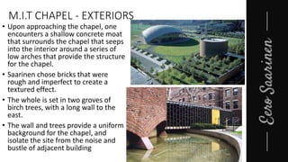 M.I.T CHAPEL - EXTERIORS
• Upon approaching the chapel, one
encounters a shallow concrete moat
that surrounds the chapel that seeps
into the interior around a series of
low arches that provide the structure
for the chapel.
• Saarinen chose bricks that were
rough and imperfect to create a
textured effect.
• The whole is set in two groves of
birch trees, with a long wall to the
east.
• The wall and trees provide a uniform
background for the chapel, and
isolate the site from the noise and
bustle of adjacent building
 