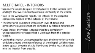 M.I.T CHAPEL - INTERIORS
• Saarinen’s simple design is overshadowed by the interior form
and light that were meant to awaken spirituality in the visitor.
• Due to the windowless façade, the interior of the chapel is
completely masked by the exterior of the volume.
• The interior is inundated with a high level of detail and
atmospheric qualities that are enhanced by filtered natural light
• Once inside, the visitor is transported to a completely
unexpected interior space that is unknown from the exterior
façade.
• Unlike the smooth uninterrupted façade, the interior brick walls
undulate around the circumference of the chapel, which creates
a new spatial dynamic that is illuminated by the moat that slips
into the interior from outside.
 