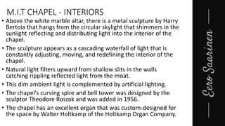 M.I.T CHAPEL - INTERIORS
• Above the white marble altar, there is a metal sculpture by Harry
Bertoia that hangs from the circular skylight that shimmers in the
sunlight reflecting and distributing light into the interior of the
chapel.
• The sculpture appears as a cascading waterfall of light that is
constantly adjusting, moving, and redefining the interior of the
chapel.
• Natural light filters upward from shallow slits in the walls
catching rippling reflected light from the moat.
• This dim ambient light is complemented by artificial lighting.
• The chapel's curving spire and bell tower was designed by the
sculptor Theodore Roszak and was added in 1956.
• The chapel has an excellent organ that was custom-designed for
the space by Walter Holtkamp of the Holtkamp Organ Company.
 