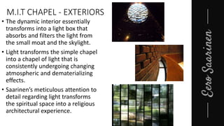 M.I.T CHAPEL - EXTERIORS
• The dynamic interior essentially
transforms into a light box that
absorbs and filters the light from
the small moat and the skylight.
• Light transforms the simple chapel
into a chapel of light that is
consistently undergoing changing
atmospheric and dematerializing
effects.
• Saarinen’s meticulous attention to
detail regarding light transforms
the spiritual space into a religious
architectural experience.
 
