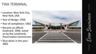 TWA TERMINAL
• Location: New York City,
New York, USA
• Year of design: 1956
• Year of completion: 1962
• Became an official
landmark: 1994, voted
on by the Landmarks
Preservation Commission
• Shut down in the year:
2001
 