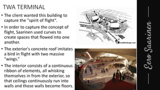 TWA TERMINAL
• The client wanted this building to
capture the "spirit of flight“.
• In order to capture the concept of
flight, Saarinen used curves to
create spaces that flowed into one
another.
• The exterior's concrete roof imitates
a bird in flight with two massive
"wings.”
• The interior consists of a continuous
ribbon of elements, all whisking
themselves in from the exterior, so
that ceilings continuously run into
walls and those walls become floors.
 
