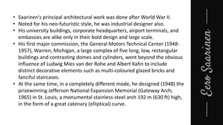 • Saarinen's principal architectural work was done after World War II.
• Noted for his neo-futuristic style, he was industrial designer also.
• His university buildings, corporate headquarters, airport terminals, and
embassies are alike only in their bold design and large scale.
• His first major commission, the General Motors Technical Center (1948-
1957), Warren, Michigan, a large complex of five long, low, rectangular
buildings and contrasting domes and cylinders, went beyond the obvious
influence of Ludwig Mies van der Rohe and Albert Kahn to include
distinct decorative elements such as multi-coloured glazed bricks and
fanciful staircases.
• At the same time, in a completely different mode, he designed (1948) the
prizewinning Jefferson National Expansion Memorial (Gateway Arch;
1965) in St. Louis, a monumental stainless-steel arch 192 m (630 ft) high,
in the form of a great catenary (elliptical) curve.
 