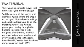 TWA TERMINAL
• The swooping concrete curves that
embraced flyers into the jet age.
• "All the curves, all the spaces and
elements right down to the shape
of the signs, display boards, railings
and check-in desks were to be of a
matching nature. We wanted
passengers passing through the
building to experience a fully-
designed environment, in which
each part arises from another and
everything belongs to the same
formal world," stated Eero Saarinen
during construction in 1959.
 