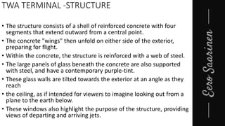 TWA TERMINAL -STRUCTURE
• The structure consists of a shell of reinforced concrete with four
segments that extend outward from a central point.
• The concrete "wings" then unfold on either side of the exterior,
preparing for flight.
• Within the concrete, the structure is reinforced with a web of steel.
• The large panels of glass beneath the concrete are also supported
with steel, and have a contemporary purple-tint.
• These glass walls are tilted towards the exterior at an angle as they
reach
• the ceiling, as if intended for viewers to imagine looking out from a
plane to the earth below.
• These windows also highlight the purpose of the structure, providing
views of departing and arriving jets.
 