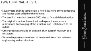 TWA TERMINAL -TRIVIA
• Seven years after its completion, a new departure-arrival concourse
and lounge were added to the terminal.
• The terminal was shut down in 2001 due to financial deterioration.
• The original structure has not yet undergone the necessary
renovations due to aging of the structure and is still closed to the
public.
• Other proposals include an addition of an aviation museum or a
restaurant.
• Terminal represents a moment of inventive interaction between
engineering and architecture.
 