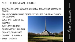 NORTH CHRISTIAN CHURCH
• THIS WAS THE LAST BUILDING DESIGNED BY SAARINEN BEFORE HIS
DEATH .
• SAARINEN’S FATHER HAD DESIGNED THE FIRST CHRISTIAN CHURCH
IN COLUMBUS.
• LOCATION : COLUMBUS ,
INDIANA
• DATE : 1959 TO 1963
• BUILDING TYPE : CHURCH
• CLIMATE : TEMPERATE
• CONTEXT : SUBURBAN
• STYLE : MODERN
 