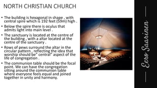 NORTH CHRISTIAN CHURCH
• The building is hexagonal in shape , with
central spire which is 192 feet (59m) high .
• Below the spire there is oculus that
admits light into main level .
• The sanctuary is located at the centre of
the building , with a altar located at the
centre of the sanctuary .
• Rows of pews surround the altar in the
circular pattern , reflecting the idea that
worship should be” central” aspect of the
life of congregation .
• The communion table should be the focal
point. We can have the congregation
sitting around the communion table
where everyone feels equal and joined
together in unity and harmony.
 