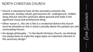 NORTH CHRISTIAN CHURCH
• Church is elevated to have all the secondary activities like
auditorium, Sunday school, gymnasiums etc. underground , hidden
away and put only the sanctuary above ground and make it the
significant visual and architecture thing
• Other reason is , the site is flat in a residential district the church
must be elevated so that it stand s proudly above the parked cars and
surrounding houses.
• His design philosophy - “In the North Christian Church, my thinking
has always been to make the organ pipes an important element in
the sanctuary design.”
 