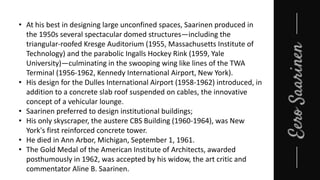• At his best in designing large unconfined spaces, Saarinen produced in
the 1950s several spectacular domed structures—including the
triangular-roofed Kresge Auditorium (1955, Massachusetts Institute of
Technology) and the parabolic Ingalls Hockey Rink (1959, Yale
University)—culminating in the swooping wing like lines of the TWA
Terminal (1956-1962, Kennedy International Airport, New York).
• His design for the Dulles International Airport (1958-1962) introduced, in
addition to a concrete slab roof suspended on cables, the innovative
concept of a vehicular lounge.
• Saarinen preferred to design institutional buildings;
• His only skyscraper, the austere CBS Building (1960-1964), was New
York's first reinforced concrete tower.
• He died in Ann Arbor, Michigan, September 1, 1961.
• The Gold Medal of the American Institute of Architects, awarded
posthumously in 1962, was accepted by his widow, the art critic and
commentator Aline B. Saarinen.
 