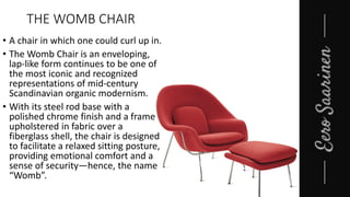 THE WOMB CHAIR
• A chair in which one could curl up in.
• The Womb Chair is an enveloping,
lap-like form continues to be one of
the most iconic and recognized
representations of mid-century
Scandinavian organic modernism.
• With its steel rod base with a
polished chrome finish and a frame
upholstered in fabric over a
fiberglass shell, the chair is designed
to facilitate a relaxed sitting posture,
providing emotional comfort and a
sense of security—hence, the name
“Womb”.
 